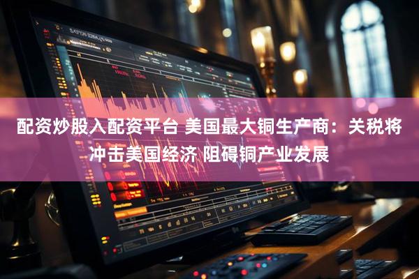 配资炒股入配资平台 美国最大铜生产商：关税将冲击美国经济 阻碍铜产业发展