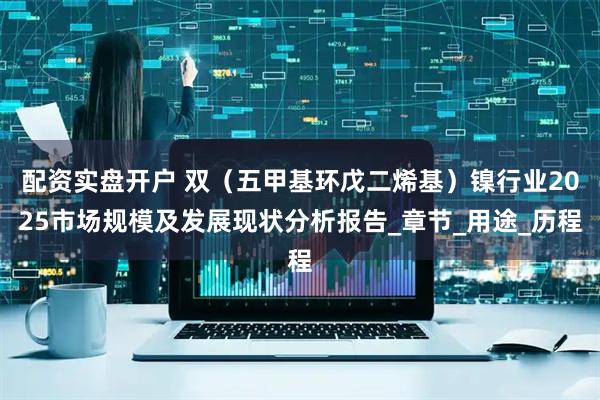 配资实盘开户 双（五甲基环戊二烯基）镍行业2025市场规模及发展现状分析报告_章节_用途_历程