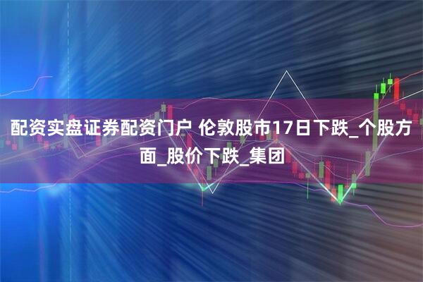 配资实盘证券配资门户 伦敦股市17日下跌_个股方面_股价下跌_集团