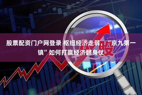股票配资门户网登录 枢纽经济走弱，“京九第一镇”如何打赢经济翻身仗