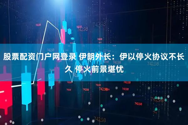 股票配资门户网登录 伊朗外长：伊以停火协议不长久 停火前景堪忧