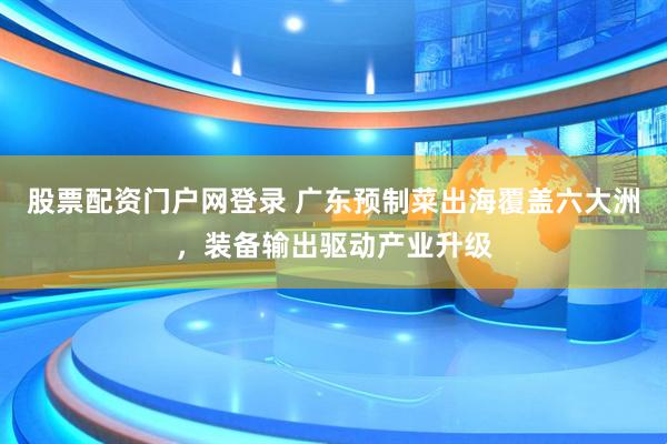 股票配资门户网登录 广东预制菜出海覆盖六大洲，装备输出驱动产业升级