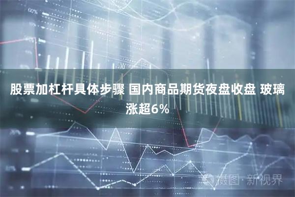 股票加杠杆具体步骤 国内商品期货夜盘收盘 玻璃涨超6%