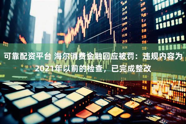可靠配资平台 海尔消费金融回应被罚：违规内容为2021年以前的检查，已完成整改