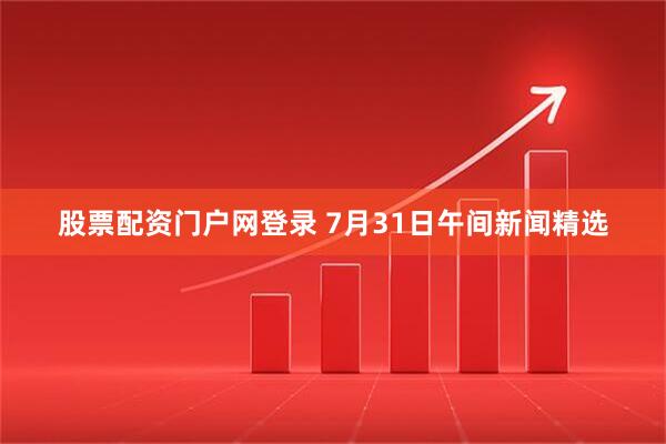 股票配资门户网登录 7月31日午间新闻精选