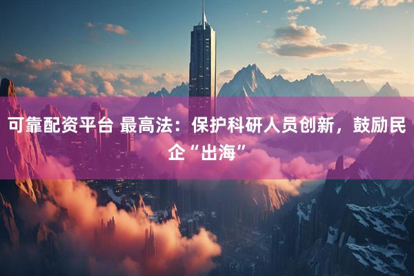 可靠配资平台 最高法：保护科研人员创新，鼓励民企“出海”
