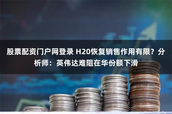 股票配资门户网登录 H20恢复销售作用有限？分析师：英伟达难阻在华份额下滑