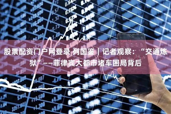 股票配资门户网登录 列国鉴｜记者观察：“交通炼狱”——菲律宾大都市堵车困局背后