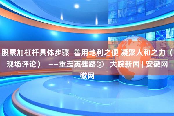 股票加杠杆具体步骤  善用地利之便 凝聚人和之力（现场评论）  ——重走英雄路② _大皖新闻 | 安徽网