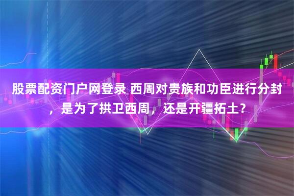股票配资门户网登录 西周对贵族和功臣进行分封，是为了拱卫西周，还是开疆拓土？