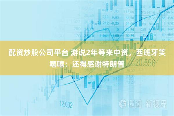 配资炒股公司平台 游说2年等来中资，西班牙笑嘻嘻：还得感谢特朗普