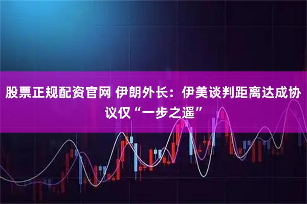 股票正规配资官网 伊朗外长：伊美谈判距离达成协议仅“一步之遥”