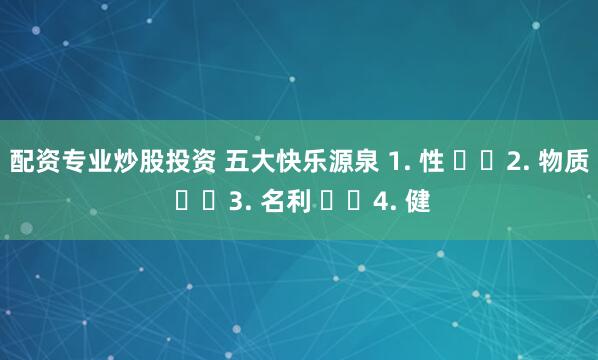配资专业炒股投资 五大快乐源泉 1. 性 ​​2. 物质 ​​3. 名利 ​​4. 健