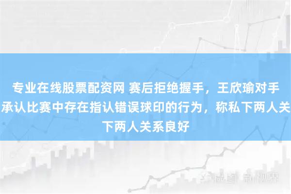 专业在线股票配资网 赛后拒绝握手，王欣瑜对手道歉：承认比赛中存在指认错误球印的行为，称私下两人关系良好