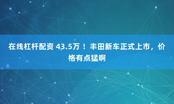 在线杠杆配资 43.5万 ！丰田新车正式上市，价格有点猛啊
