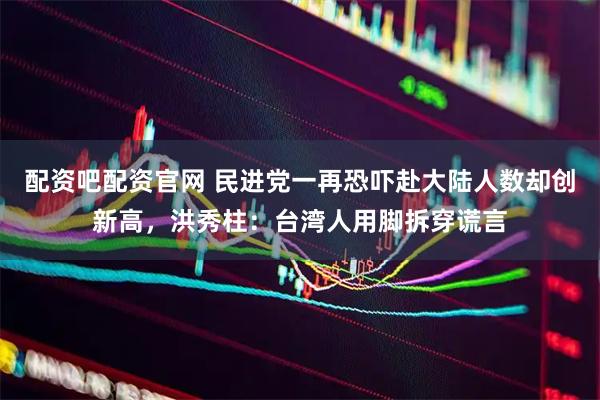 配资吧配资官网 民进党一再恐吓赴大陆人数却创新高，洪秀柱：台湾人用脚拆穿谎言