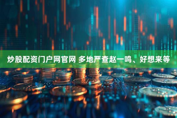 炒股配资门户网官网 多地严查赵一鸣、好想来等
