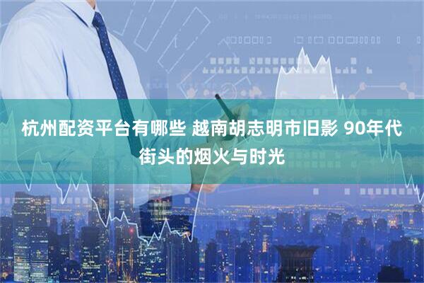 杭州配资平台有哪些 越南胡志明市旧影 90年代街头的烟火与时光