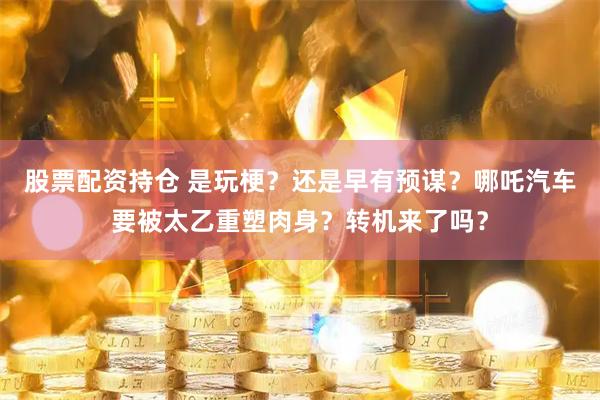 股票配资持仓 是玩梗？还是早有预谋？哪吒汽车要被太乙重塑肉身？转机来了吗？
