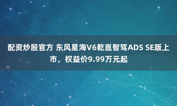 配资炒股官方 东风星海V6乾崑智驾ADS SE版上市，权益价9.99万元起